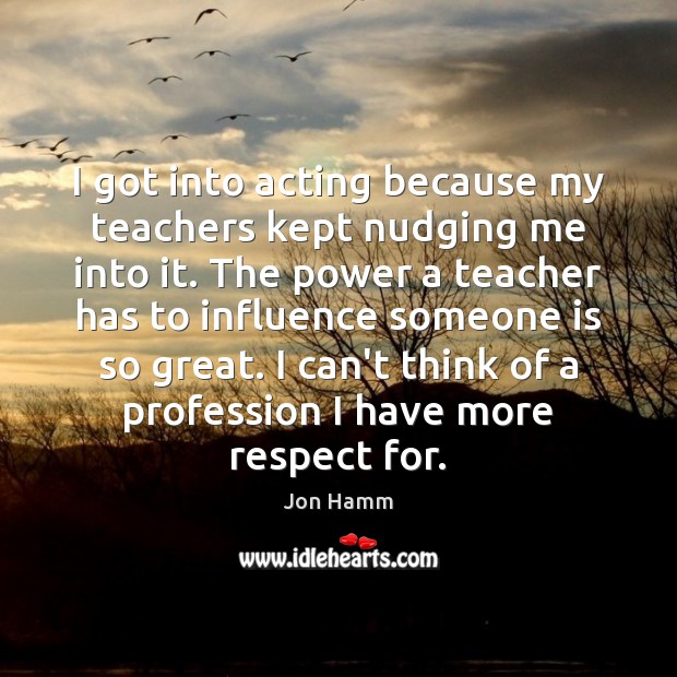 I got into acting because my teachers kept nudging me into it. Jon Hamm Picture Quote