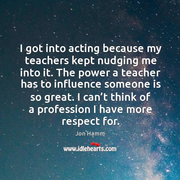 I got into acting because my teachers kept nudging me into it. Jon Hamm Picture Quote