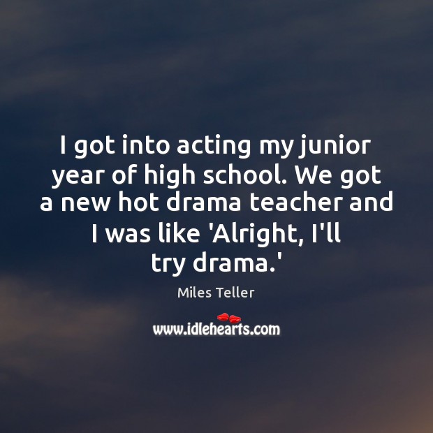 I got into acting my junior year of high school. We got Miles Teller Picture Quote