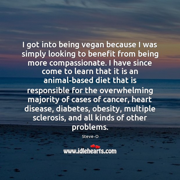 I got into being vegan because I was simply looking to benefit 