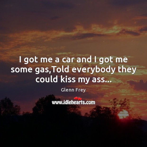 I got me a car and I got me some gas,Told everybody they could kiss my ass… Glenn Frey Picture Quote