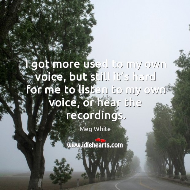 I got more used to my own voice, but still it’s hard for me to listen to my own voice, or hear the recordings. Meg White Picture Quote