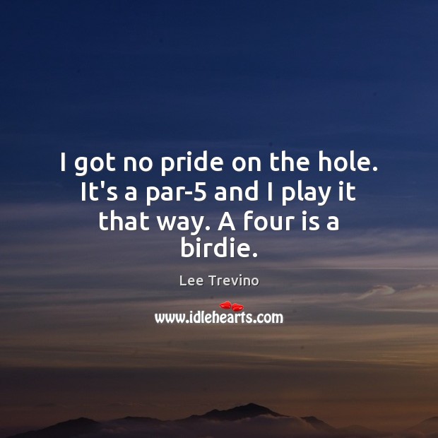 I got no pride on the hole. It’s a par-5 and I play it that way. A four is a birdie. Image