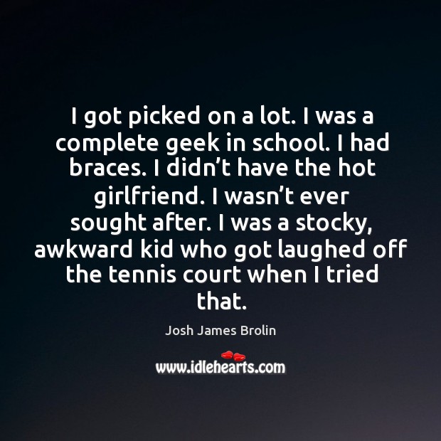 I got picked on a lot. I was a complete geek in school. I had braces. I didn’t have the hot girlfriend. Josh James Brolin Picture Quote