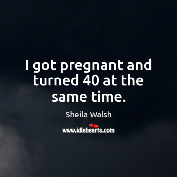 I got pregnant and turned 40 at the same time. Sheila Walsh Picture Quote