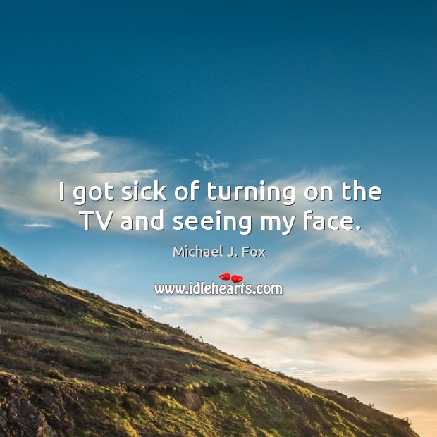 I got sick of turning on the tv and seeing my face. Michael J. Fox Picture Quote