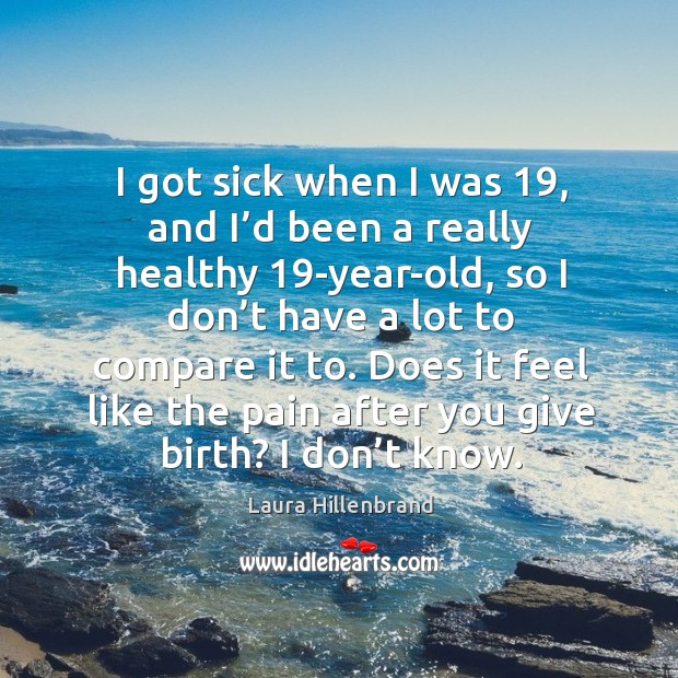 I got sick when I was 19, and I’d been a really healthy 19-year-old, so I don’t have a lot to compare it to. Laura Hillenbrand Picture Quote