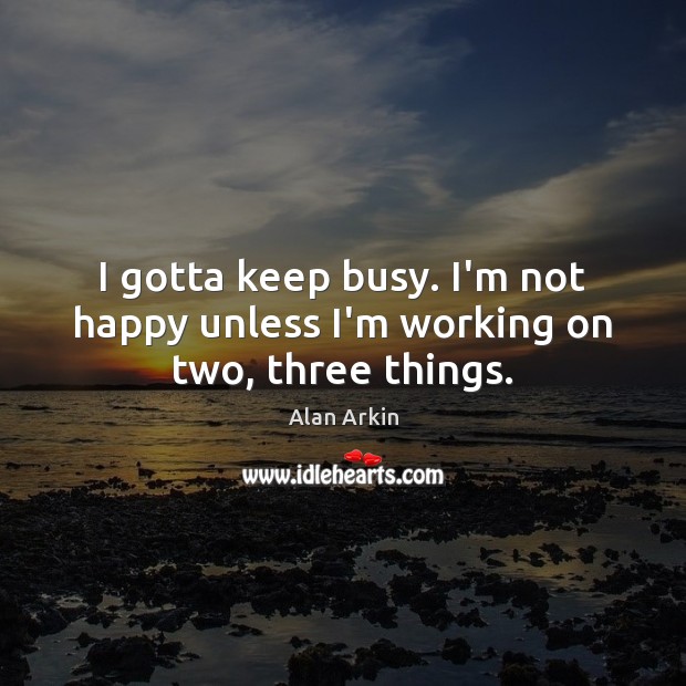 I gotta keep busy. I’m not happy unless I’m working on two, three things. Alan Arkin Picture Quote