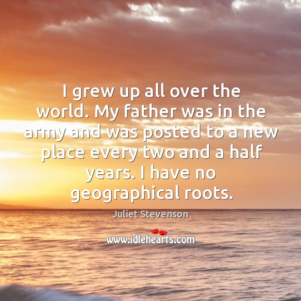 I grew up all over the world. My father was in the army and was posted to a new place every two and a half years. Juliet Stevenson Picture Quote