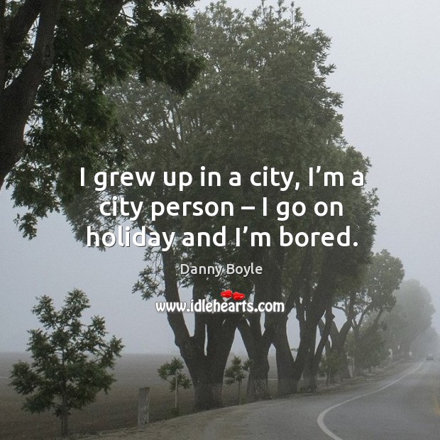I grew up in a city, I’m a city person – I go on holiday and I’m bored. Danny Boyle Picture Quote