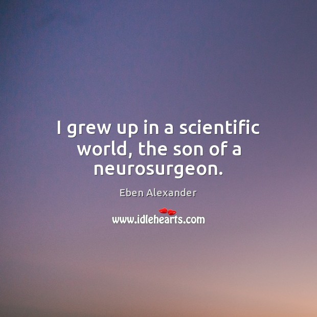 I grew up in a scientific world, the son of a neurosurgeon. Eben Alexander Picture Quote