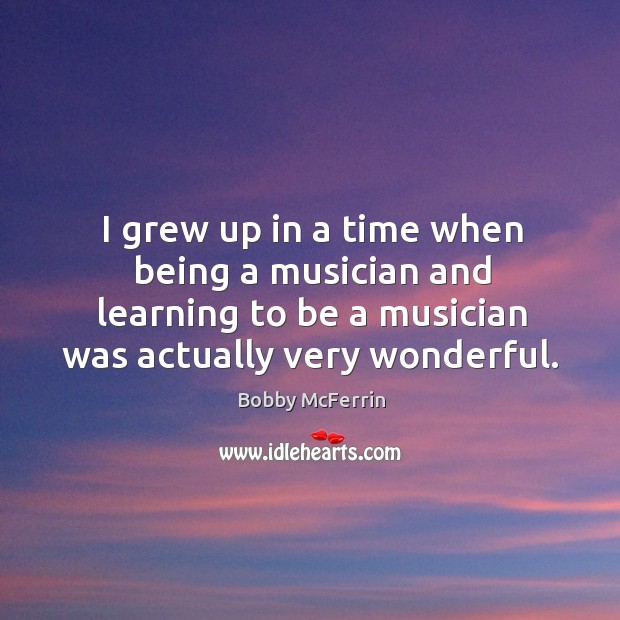 I grew up in a time when being a musician and learning to be a musician was actually very wonderful. Bobby McFerrin Picture Quote