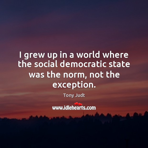 I grew up in a world where the social democratic state was the norm, not the exception. Tony Judt Picture Quote