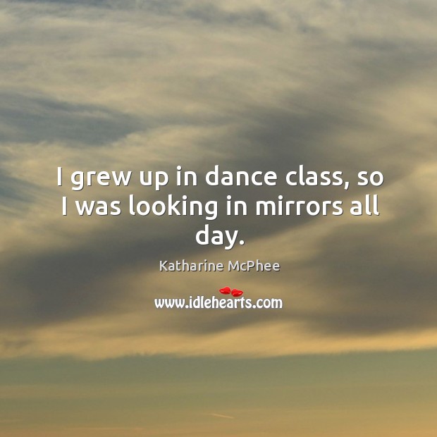I grew up in dance class, so I was looking in mirrors all day. Katharine McPhee Picture Quote