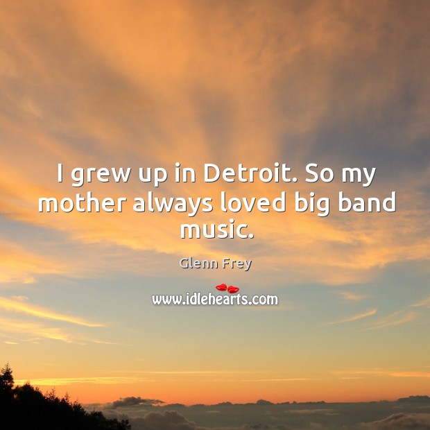 I grew up in Detroit. So my mother always loved big band music. Glenn Frey Picture Quote