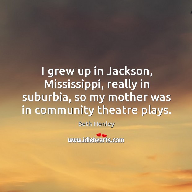 I grew up in jackson, mississippi, really in suburbia, so my mother was in community theatre plays. Beth Henley Picture Quote