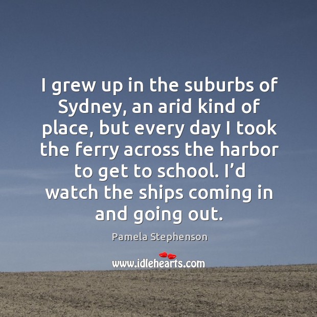 I grew up in the suburbs of sydney, an arid kind of place, but every day I took the ferry Pamela Stephenson Picture Quote