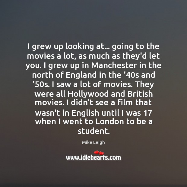 I grew up looking at… going to the movies a lot, as Mike Leigh Picture Quote