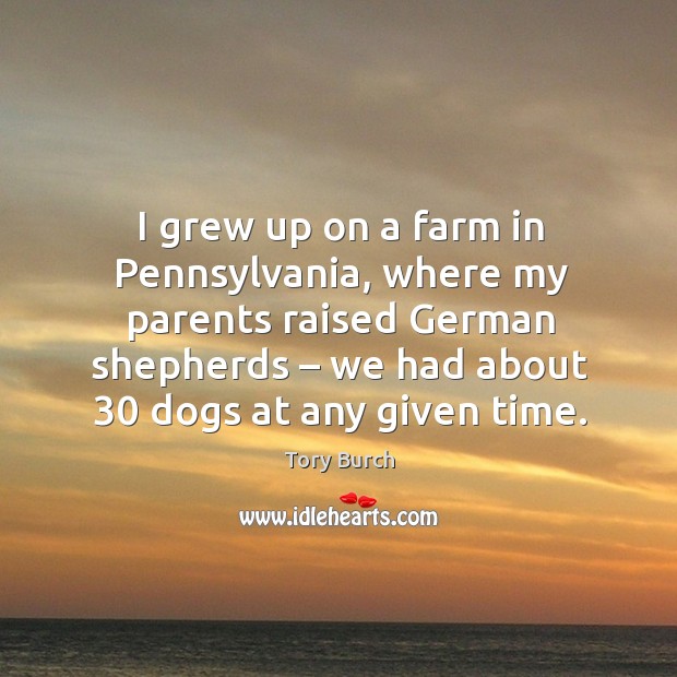 I grew up on a farm in pennsylvania, where my parents raised german shepherds – we had about 30 dogs at any given time. Tory Burch Picture Quote