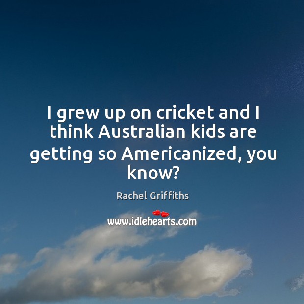 I grew up on cricket and I think australian kids are getting so americanized, you know? Rachel Griffiths Picture Quote