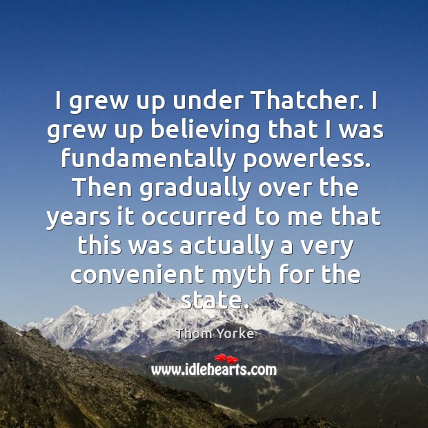 I grew up under thatcher. I grew up believing that I was fundamentally powerless. Thom Yorke Picture Quote