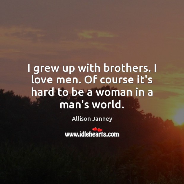 I grew up with brothers. I love men. Of course it’s hard to be a woman in a man’s world. Image