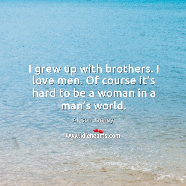 I grew up with brothers. I love men. Of course it’s hard to be a woman in a man’s world. Image