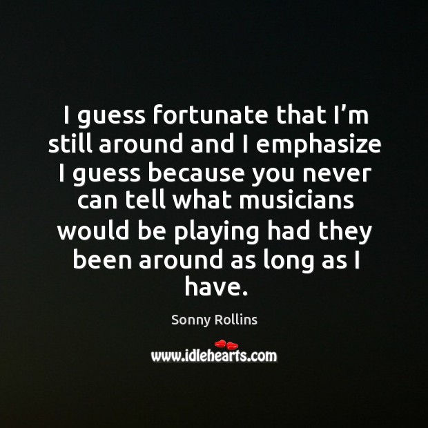I guess fortunate that I’m still around and I emphasize I guess because you never can tell what musicians Sonny Rollins Picture Quote