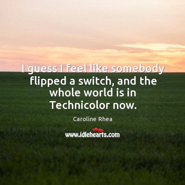 I guess I feel like somebody flipped a switch, and the whole world is in technicolor now. Caroline Rhea Picture Quote