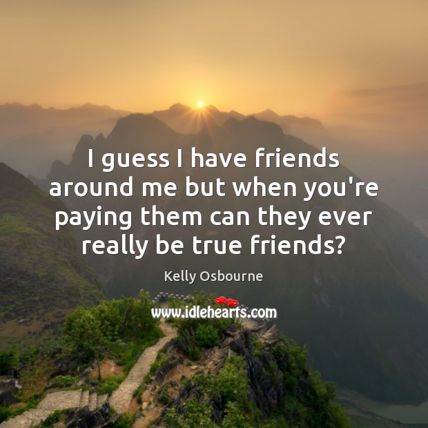 I guess I have friends around me but when you’re paying them Image