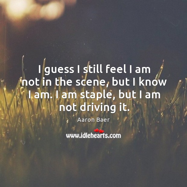 I guess I still feel I am not in the scene, but I know I am. I am staple, but I am not driving it. Image