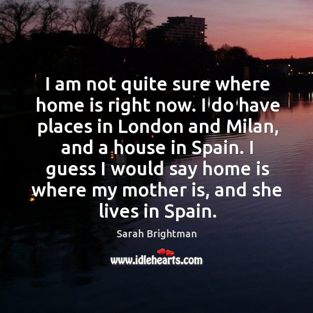 I guess I would say home is where my mother is, and she lives in spain. Sarah Brightman Picture Quote