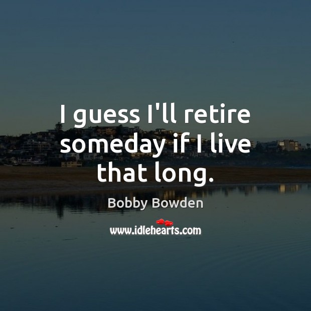 I guess I’ll retire someday if I live that long. Image