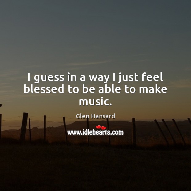 I guess in a way I just feel blessed to be able to make music. Glen Hansard Picture Quote