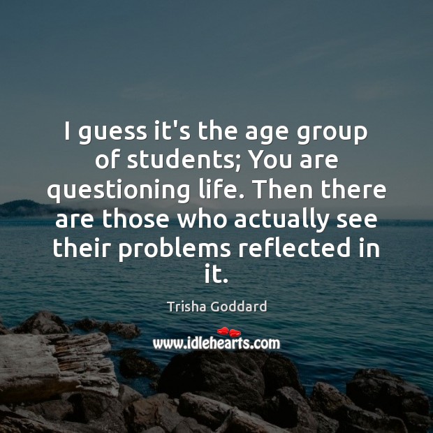 I guess it’s the age group of students; You are questioning life. Trisha Goddard Picture Quote