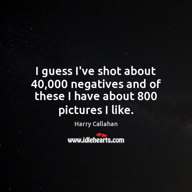 I guess I’ve shot about 40,000 negatives and of these I have about 800 pictures I like. Harry Callahan Picture Quote