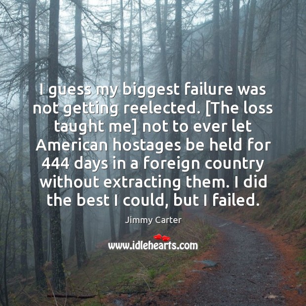I guess my biggest failure was not getting reelected. [The loss taught Jimmy Carter Picture Quote
