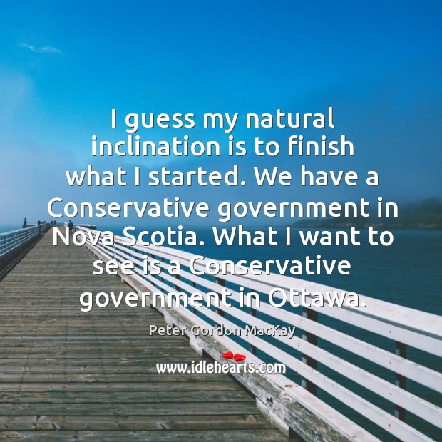 I guess my natural inclination is to finish what I started. We have a conservative government Peter Gordon MacKay Picture Quote