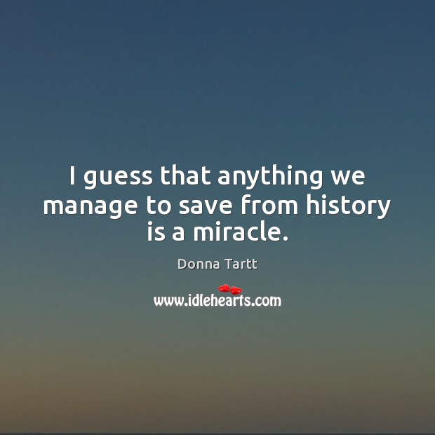I guess that anything we manage to save from history is a miracle. Donna Tartt Picture Quote