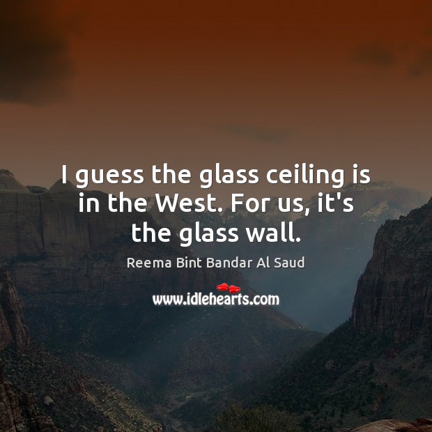I guess the glass ceiling is in the West. For us, it’s the glass wall. 