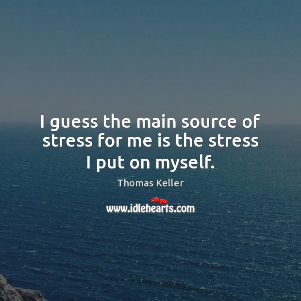I guess the main source of stress for me is the stress I put on myself. Image