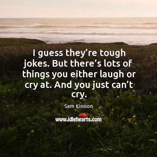 I guess they’re tough jokes. But there’s lots of things you either laugh or cry at. And you just can’t cry. Image
