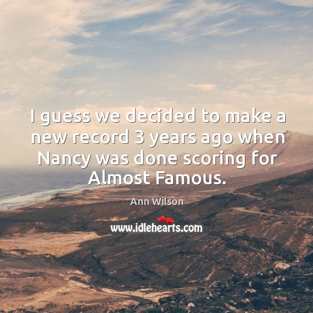 I guess we decided to make a new record 3 years ago when nancy was done scoring for almost famous. Ann Wilson Picture Quote