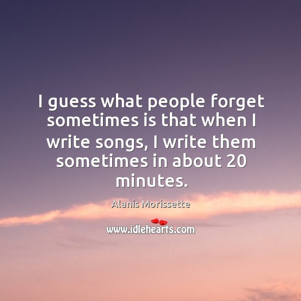 I guess what people forget sometimes is that when I write songs, I write them sometimes in about 20 minutes. Alanis Morissette Picture Quote