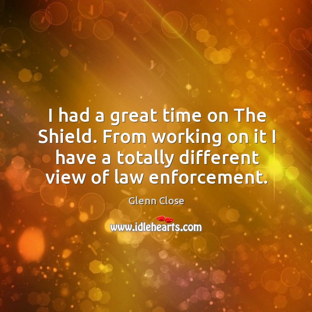I had a great time on the shield. From working on it I have a totally different view of law enforcement. Glenn Close Picture Quote