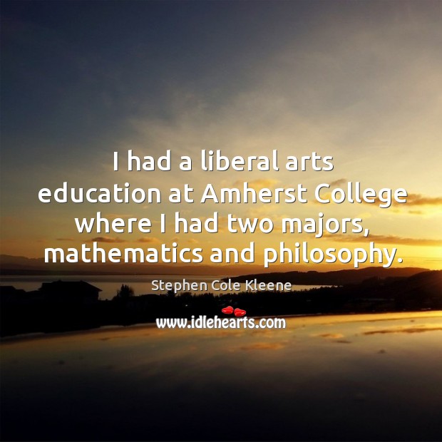 I had a liberal arts education at amherst college where I had two majors, mathematics and philosophy. 