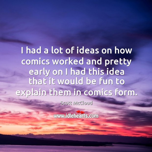 I had a lot of ideas on how comics worked and pretty early on I had this idea that it would be fun to explain them in comics form. Scott McCloud Picture Quote
