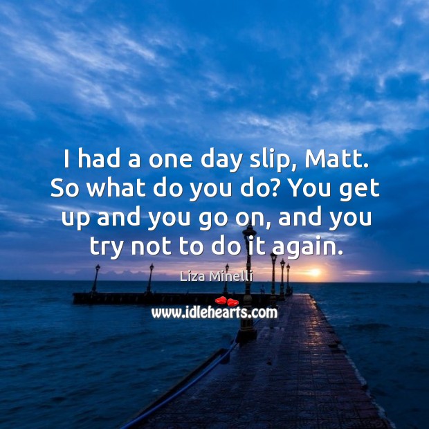 I had a one day slip, matt. So what do you do? you get up and you go on, and you try not to do it again. Image