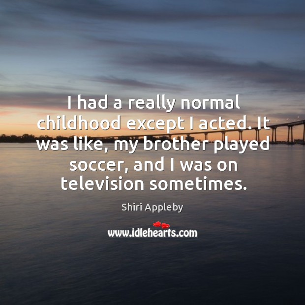 I had a really normal childhood except I acted. It was like, my brother played soccer Shiri Appleby Picture Quote