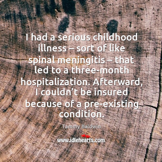 I had a serious childhood illness – sort of like spinal meningitis – that led to a three-month hospitalization. Tammy Baldwin Picture Quote